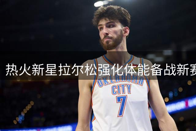 热火新星拉尔松强化体能备战新赛季，力量训练照片曝光
